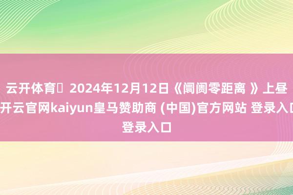 云开体育	2024年12月12日《阛阓零距离 》上昼-开云官网kaiyun皇马赞助商 (中国)官方网站 登录入口