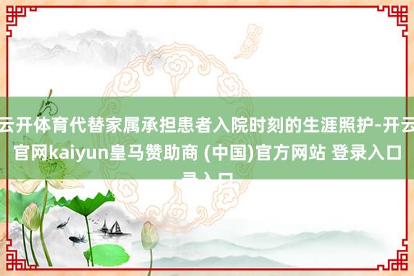 云开体育代替家属承担患者入院时刻的生涯照护-开云官网kaiyun皇马赞助商 (中国)官方网站 登录入口