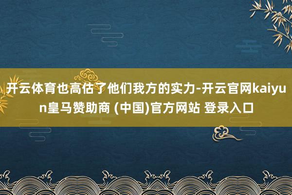 开云体育也高估了他们我方的实力-开云官网kaiyun皇马赞助商 (中国)官方网站 登录入口