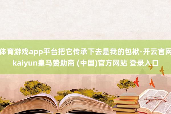 体育游戏app平台把它传承下去是我的包袱-开云官网kaiyun皇马赞助商 (中国)官方网站 登录入口