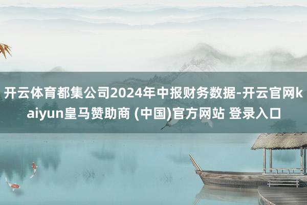 开云体育都集公司2024年中报财务数据-开云官网kaiyun皇马赞助商 (中国)官方网站 登录入口