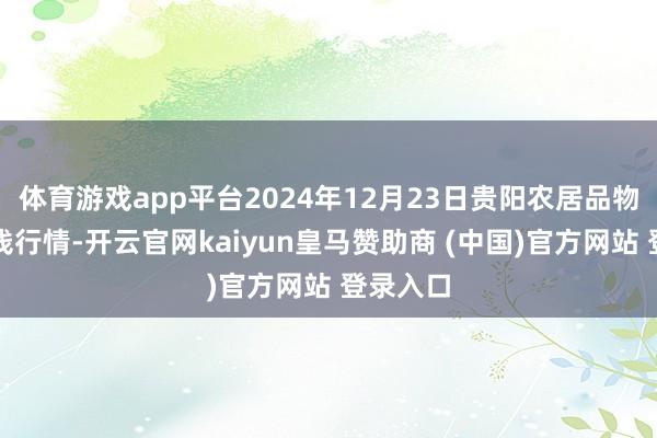 体育游戏app平台2024年12月23日贵阳农居品物流园价钱行情-开云官网kaiyun皇马赞助商 (中国)官方网站 登录入口