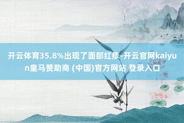 开云体育35.8%出现了面部红疹-开云官网kaiyun皇马赞助商 (中国)官方网站 登录入口