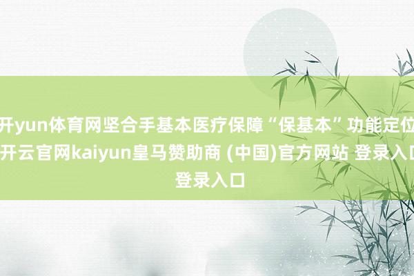 开yun体育网坚合手基本医疗保障“保基本”功能定位-开云官网kaiyun皇马赞助商 (中国)官方网站 登录入口