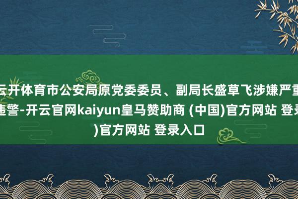 云开体育市公安局原党委委员、副局长盛草飞涉嫌严重非法违警-开云官网kaiyun皇马赞助商 (中国)官方网站 登录入口
