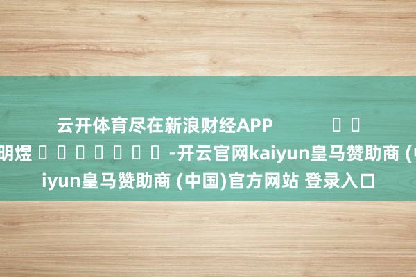 云开体育尽在新浪财经APP 职守裁剪:郭明煜 -开云官网kaiyun皇马赞助商 (中国)官方网站 登录入口