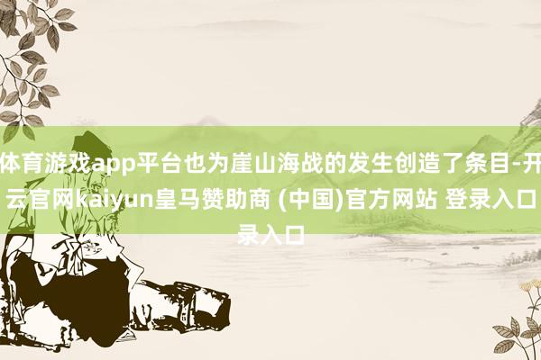 体育游戏app平台也为崖山海战的发生创造了条目-开云官网kaiyun皇马赞助商 (中国)官方网站 登录入口