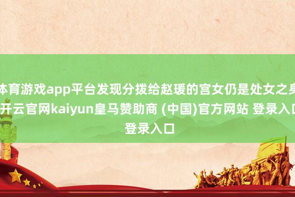 体育游戏app平台发现分拨给赵瑗的宫女仍是处女之身-开云官网kaiyun皇马赞助商 (中国)官方网站 登录入口