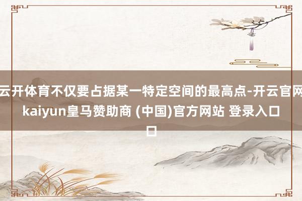 云开体育不仅要占据某一特定空间的最高点-开云官网kaiyun皇马赞助商 (中国)官方网站 登录入口