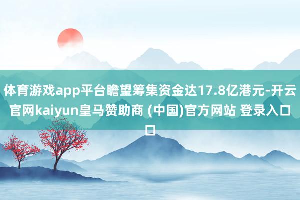 体育游戏app平台瞻望筹集资金达17.8亿港元-开云官网kaiyun皇马赞助商 (中国)官方网站 登录入口