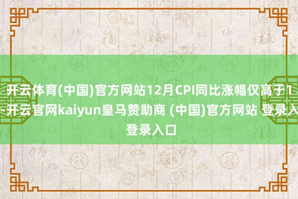 开云体育(中国)官方网站12月CPI同比涨幅仅高于1月-开云官网kaiyun皇马赞助商 (中国)官方网站 登录入口