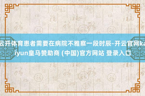 云开体育患者需要在病院不雅察一段时辰-开云官网kaiyun皇马赞助商 (中国)官方网站 登录入口