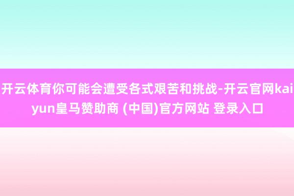 开云体育你可能会遭受各式艰苦和挑战-开云官网kaiyun皇马赞助商 (中国)官方网站 登录入口