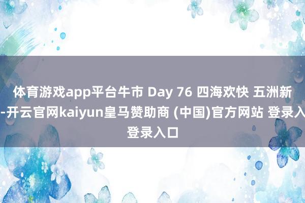 体育游戏app平台牛市 Day 76 四海欢快 五洲新春-开云官网kaiyun皇马赞助商 (中国)官方网站 登录入口