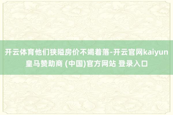 开云体育他们狭隘房价不竭着落-开云官网kaiyun皇马赞助商 (中国)官方网站 登录入口