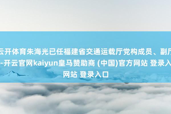 云开体育朱海光已任福建省交通运载厅党构成员、副厅长-开云官网kaiyun皇马赞助商 (中国)官方网站 登录入口