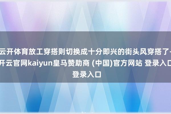 云开体育放工穿搭则切换成十分即兴的街头风穿搭了-开云官网kaiyun皇马赞助商 (中国)官方网站 登录入口