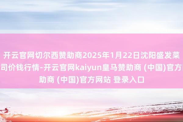 开云官网切尔西赞助商2025年1月22日沈阳盛发菜果批发有限公司价钱行情-开云官网kaiyun皇马赞助商 (中国)官方网站 登录入口