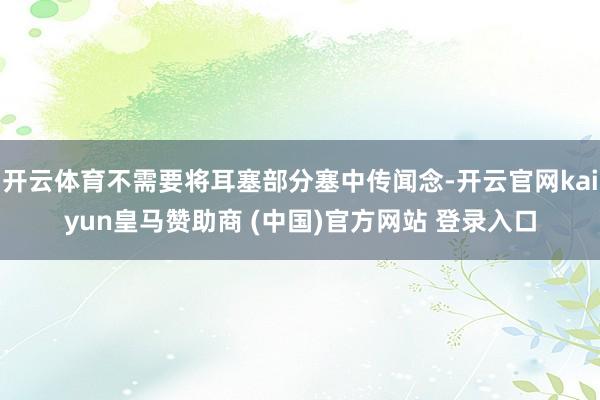 开云体育不需要将耳塞部分塞中传闻念-开云官网kaiyun皇马赞助商 (中国)官方网站 登录入口