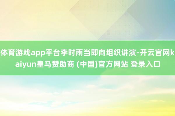 体育游戏app平台李时雨当即向组织讲演-开云官网kaiyun皇马赞助商 (中国)官方网站 登录入口