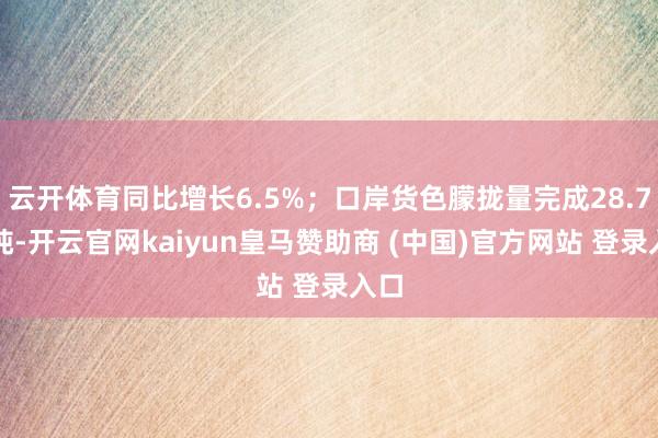 云开体育同比增长6.5%；口岸货色朦拢量完成28.7亿吨-开云官网kaiyun皇马赞助商 (中国)官方网站 登录入口