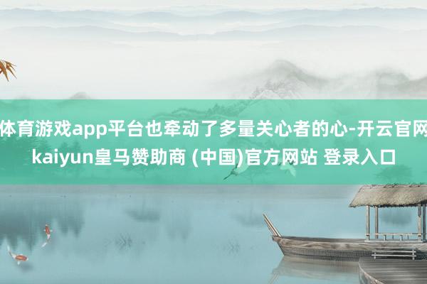 体育游戏app平台也牵动了多量关心者的心-开云官网kaiyun皇马赞助商 (中国)官方网站 登录入口