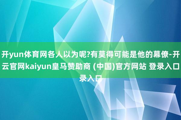 开yun体育网各人以为呢?有莫得可能是他的幕僚-开云官网kaiyun皇马赞助商 (中国)官方网站 登录入口