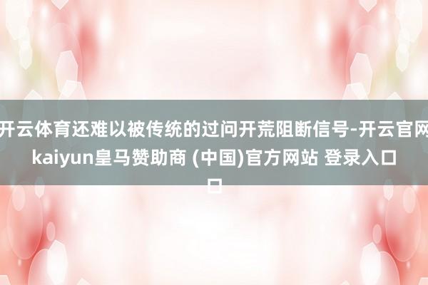 开云体育还难以被传统的过问开荒阻断信号-开云官网kaiyun皇马赞助商 (中国)官方网站 登录入口