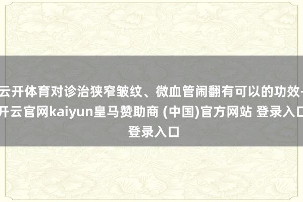 云开体育对诊治狭窄皱纹、微血管闹翻有可以的功效-开云官网kaiyun皇马赞助商 (中国)官方网站 登录入口