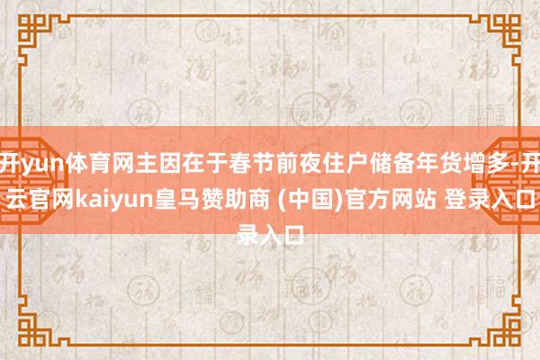 开yun体育网主因在于春节前夜住户储备年货增多-开云官网kaiyun皇马赞助商 (中国)官方网站 登录入口