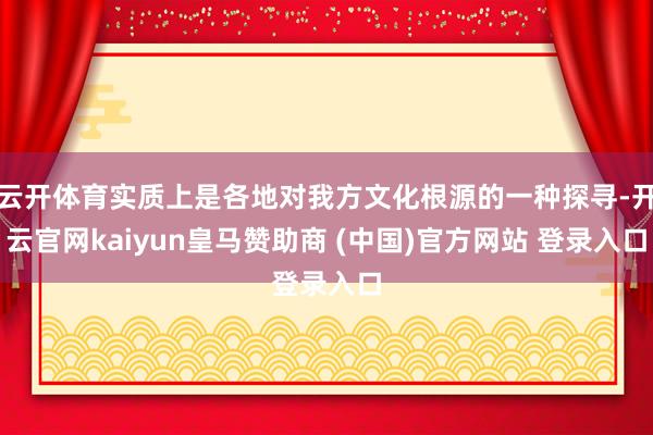 云开体育实质上是各地对我方文化根源的一种探寻-开云官网kaiyun皇马赞助商 (中国)官方网站 登录入口