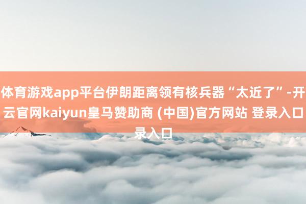 体育游戏app平台伊朗距离领有核兵器“太近了”-开云官网kaiyun皇马赞助商 (中国)官方网站 登录入口