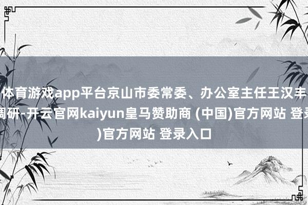 体育游戏app平台京山市委常委、办公室主任王汉丰插足调研-开云官网kaiyun皇马赞助商 (中国)官方网站 登录入口