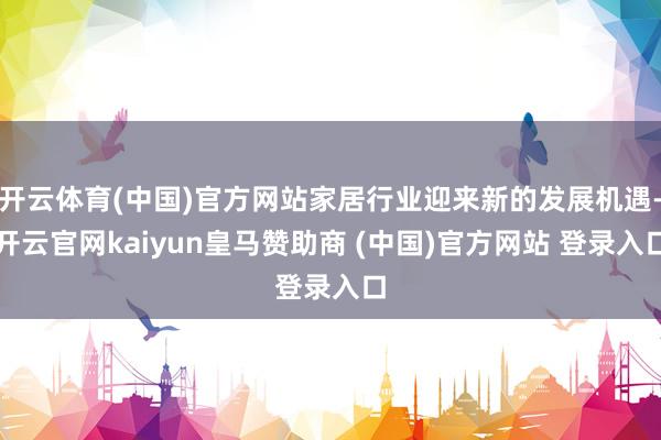 开云体育(中国)官方网站家居行业迎来新的发展机遇-开云官网kaiyun皇马赞助商 (中国)官方网站 登录入口