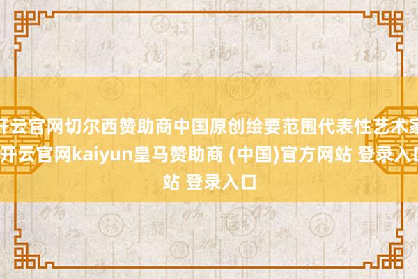 开云官网切尔西赞助商中国原创绘要范围代表性艺术家-开云官网kaiyun皇马赞助商 (中国)官方网站 登录入口