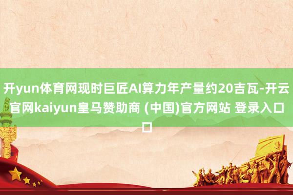 开yun体育网现时巨匠AI算力年产量约20吉瓦-开云官网kaiyun皇马赞助商 (中国)官方网站 登录入口