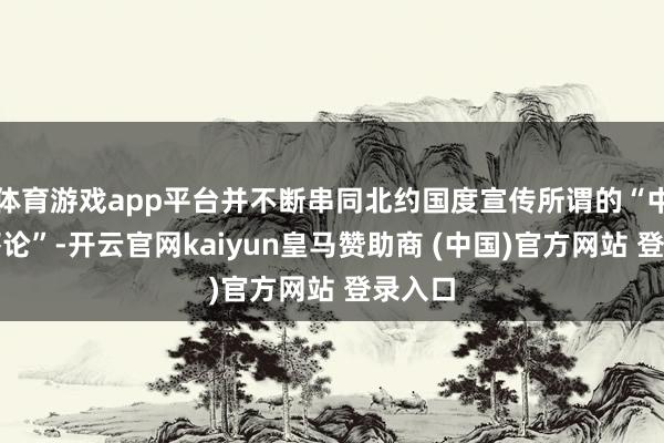 体育游戏app平台并不断串同北约国度宣传所谓的“中朝恫吓论”-开云官网kaiyun皇马赞助商 (中国)官方网站 登录入口