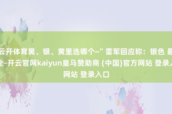 云开体育黑、银、黄里选哪个~”雷军回应称：银色 最安全-开云官网kaiyun皇马赞助商 (中国)官方网站 登录入口