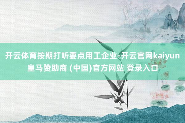 开云体育按期打听要点用工企业-开云官网kaiyun皇马赞助商 (中国)官方网站 登录入口