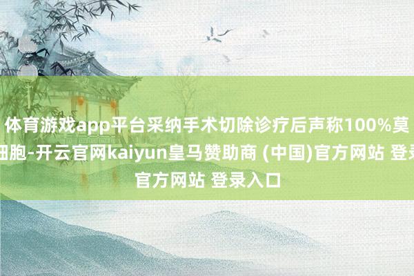 体育游戏app平台采纳手术切除诊疗后声称100%莫得癌细胞-开云官网kaiyun皇马赞助商 (中国)官方网站 登录入口