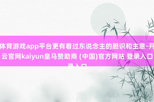 体育游戏app平台更有着过东说念主的胆识和主意-开云官网kaiyun皇马赞助商 (中国)官方网站 登录入口