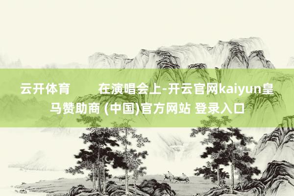 云开体育        在演唱会上-开云官网kaiyun皇马赞助商 (中国)官方网站 登录入口