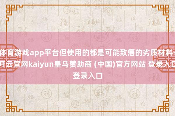 体育游戏app平台但使用的都是可能致癌的劣质材料-开云官网kaiyun皇马赞助商 (中国)官方网站 登录入口