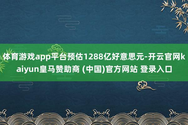 体育游戏app平台预估1288亿好意思元-开云官网kaiyun皇马赞助商 (中国)官方网站 登录入口