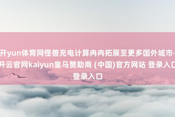 开yun体育网怪兽充电计算冉冉拓展至更多国外城市-开云官网kaiyun皇马赞助商 (中国)官方网站 登录入口