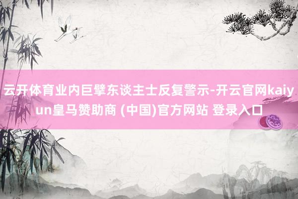 云开体育业内巨擘东谈主士反复警示-开云官网kaiyun皇马赞助商 (中国)官方网站 登录入口