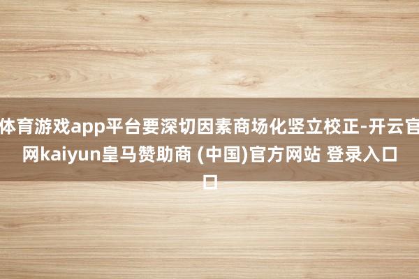 体育游戏app平台要深切因素商场化竖立校正-开云官网kaiyun皇马赞助商 (中国)官方网站 登录入口