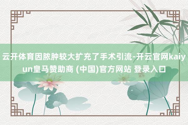 云开体育因脓肿较大扩充了手术引流-开云官网kaiyun皇马赞助商 (中国)官方网站 登录入口