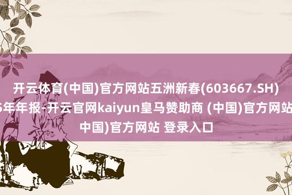 开云体育(中国)官方网站五洲新春(603667.SH)发布2025年年报-开云官网kaiyun皇马赞助商 (中国)官方网站 登录入口