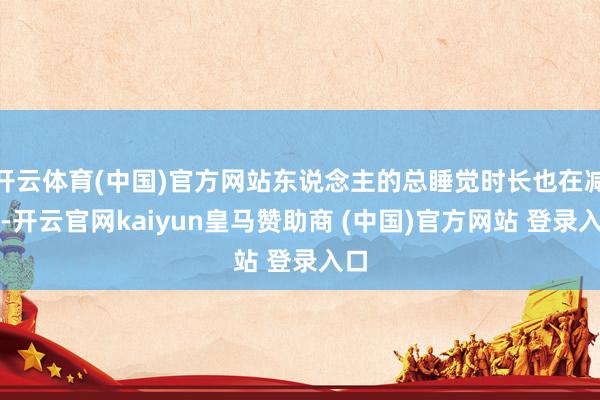 开云体育(中国)官方网站东说念主的总睡觉时长也在减少-开云官网kaiyun皇马赞助商 (中国)官方网站 登录入口